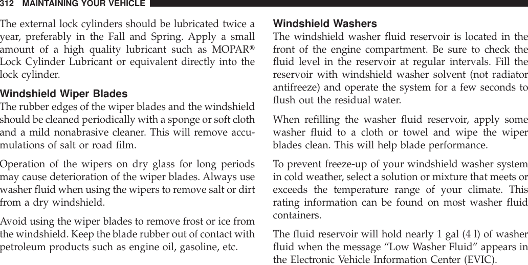 The external lock cylinders should be lubricated twice ayear, preferably in the Fall and Spring. Apply a smallamount of a high quality lubricant such as MOPARtLock Cylinder Lubricant or equivalent directly into thelock cylinder.Windshield Wiper BladesThe rubber edges of the wiper blades and the windshieldshould be cleaned periodically with a sponge or soft clothand a mild nonabrasive cleaner. This will remove accu-mulations of salt or road film.Operation of the wipers on dry glass for long periodsmay cause deterioration of the wiper blades. Always usewasher fluid when using the wipers to remove salt or dirtfrom a dry windshield.Avoid using the wiper blades to remove frost or ice fromthe windshield. Keep the blade rubber out of contact withpetroleum products such as engine oil, gasoline, etc.Windshield WashersThe windshield washer fluid reservoir is located in thefront of the engine compartment. Be sure to check thefluid level in the reservoir at regular intervals. Fill thereservoir with windshield washer solvent (not radiatorantifreeze) and operate the system for a few seconds toflush out the residual water.When refilling the washer fluid reservoir, apply somewasher fluid to a cloth or towel and wipe the wiperblades clean. This will help blade performance.To prevent freeze-up of your windshield washer systemin cold weather, select a solution or mixture that meets orexceeds the temperature range of your climate. Thisrating information can be found on most washer fluidcontainers.The fluid reservoir will hold nearly 1 gal (4 l) of washerfluid when the message “Low Washer Fluid” appears inthe Electronic Vehicle Information Center (EVIC).312 MAINTAINING YOUR VEHICLE