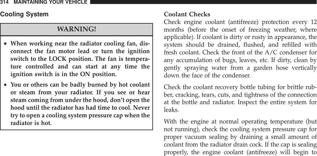 Cooling SystemWARNING!•When working near the radiator cooling fan, dis-connect the fan motor lead or turn the ignitionswitch to the LOCK position. The fan is tempera-ture controlled and can start at any time theignition switch is in the ON position.•You or others can be badly burned by hot coolantor steam from your radiator. If you see or hearsteam coming from under the hood, don’t open thehood until the radiator has had time to cool. Nevertry to open a cooling system pressure cap when theradiator is hot.Coolant ChecksCheck engine coolant (antifreeze) protection every 12months (before the onset of freezing weather, whereapplicable). If coolant is dirty or rusty in appearance, thesystem should be drained, flushed, and refilled withfresh coolant. Check the front of the A/C condenser forany accumulation of bugs, leaves, etc. If dirty, clean bygently spraying water from a garden hose verticallydown the face of the condenser.Check the coolant recovery bottle tubing for brittle rub-ber, cracking, tears, cuts, and tightness of the connectionat the bottle and radiator. Inspect the entire system forleaks.With the engine at normal operating temperature (butnot running), check the cooling system pressure cap forproper vacuum sealing by draining a small amount ofcoolant from the radiator drain cock. If the cap is sealingproperly, the engine coolant (antifreeze) will begin to314 MAINTAINING YOUR VEHICLE