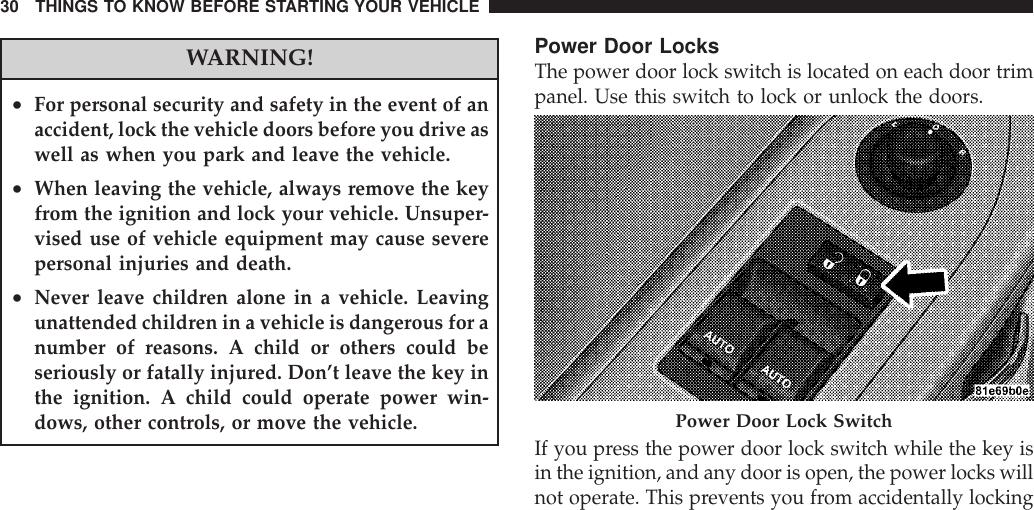 WARNING!•For personal security and safety in the event of anaccident, lock the vehicle doors before you drive aswell as when you park and leave the vehicle.•When leaving the vehicle, always remove the keyfrom the ignition and lock your vehicle. Unsuper-vised use of vehicle equipment may cause severepersonal injuries and death.•Never leave children alone in a vehicle. Leavingunattended children in a vehicle is dangerous for anumber of reasons. A child or others could beseriously or fatally injured. Don’t leave the key inthe ignition. A child could operate power win-dows, other controls, or move the vehicle.Power Door LocksThe power door lock switch is located on each door trimpanel. Use this switch to lock or unlock the doors.If you press the power door lock switch while the key isin the ignition, and any door is open, the power locks willnot operate. This prevents you from accidentally lockingPower Door Lock Switch30 THINGS TO KNOW BEFORE STARTING YOUR VEHICLE