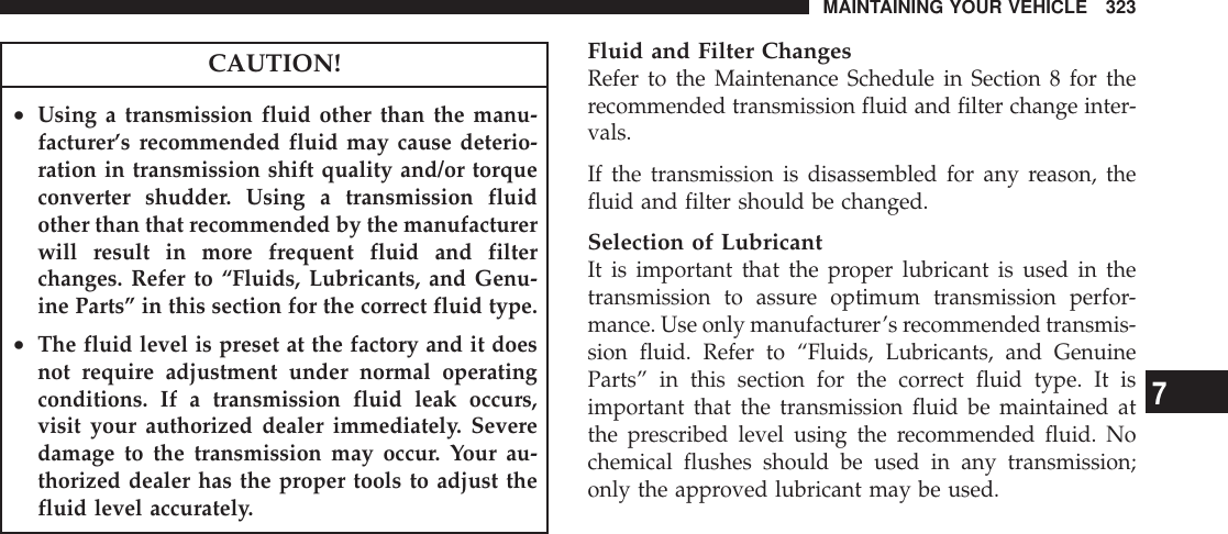 CAUTION!•Using a transmission fluid other than the manu-facturer’s recommended fluid may cause deterio-ration in transmission shift quality and/or torqueconverter shudder. Using a transmission fluidother than that recommended by the manufacturerwill result in more frequent fluid and filterchanges. Refer to “Fluids, Lubricants, and Genu-ine Parts” in this section for the correct fluid type.•The fluid level is preset at the factory and it doesnot require adjustment under normal operatingconditions. If a transmission fluid leak occurs,visit your authorized dealer immediately. Severedamage to the transmission may occur. Your au-thorized dealer has the proper tools to adjust thefluid level accurately.Fluid and Filter ChangesRefer to the Maintenance Schedule in Section 8 for therecommended transmission fluid and filter change inter-vals.If the transmission is disassembled for any reason, thefluid and filter should be changed.Selection of LubricantIt is important that the proper lubricant is used in thetransmission to assure optimum transmission perfor-mance. Use only manufacturer’s recommended transmis-sion fluid. Refer to “Fluids, Lubricants, and GenuineParts” in this section for the correct fluid type. It isimportant that the transmission fluid be maintained atthe prescribed level using the recommended fluid. Nochemical flushes should be used in any transmission;only the approved lubricant may be used.MAINTAINING YOUR VEHICLE 3237