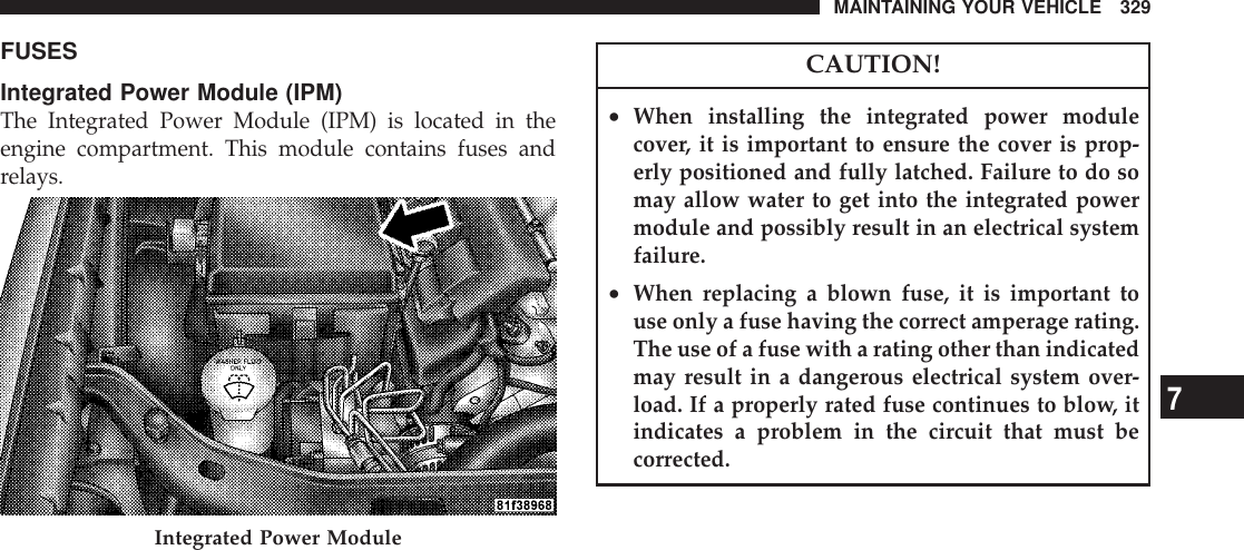 FUSESIntegrated Power Module (IPM)The Integrated Power Module (IPM) is located in theengine compartment. This module contains fuses andrelays.CAUTION!•When installing the integrated power modulecover, it is important to ensure the cover is prop-erly positioned and fully latched. Failure to do somay allow water to get into the integrated powermodule and possibly result in an electrical systemfailure.•When replacing a blown fuse, it is important touse only a fuse having the correct amperage rating.The use of a fuse with a rating other than indicatedmay result in a dangerous electrical system over-load. If a properly rated fuse continues to blow, itindicates a problem in the circuit that must becorrected.Integrated Power ModuleMAINTAINING YOUR VEHICLE 3297