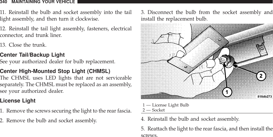 11. Reinstall the bulb and socket assembly into the taillight assembly, and then turn it clockwise.12. Reinstall the tail light assembly, fasteners, electricalconnector, and trunk liner.13. Close the trunk.Center Tail/Backup LightSee your authorized dealer for bulb replacement.Center High-Mounted Stop Light (CHMSL)The CHMSL uses LED lights that are not serviceableseparately. The CHMSL must be replaced as an assembly,see your authorized dealer.License Light1. Remove the screws securing the light to the rear fascia.2. Remove the bulb and socket assembly.3. Disconnect the bulb from the socket assembly andinstall the replacement bulb.4. Reinstall the bulb and socket assembly.5. Reattach the light to the rear fascia, and then install thescrews.1 — License Light Bulb2 — Socket340 MAINTAINING YOUR VEHICLE