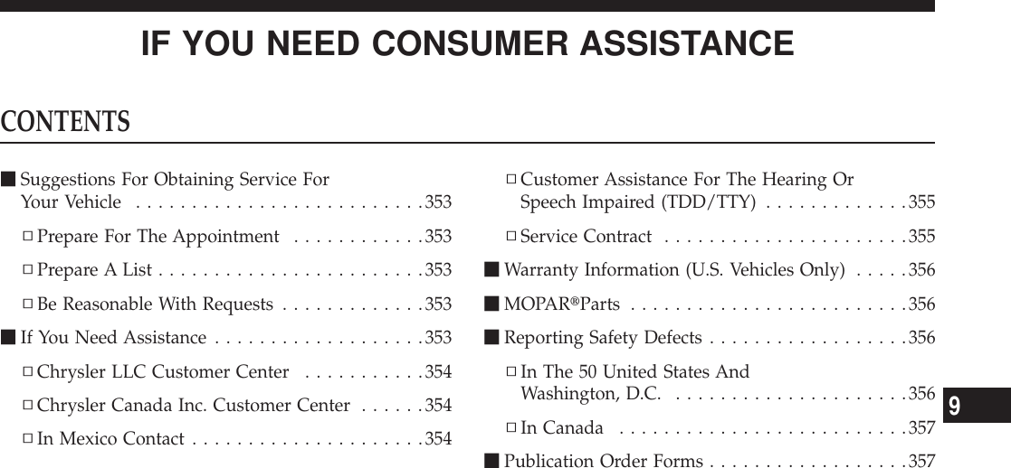 IF YOU NEED CONSUMER ASSISTANCECONTENTSmSuggestions For Obtaining Service ForYour Vehicle ..........................353▫Prepare For The Appointment ............353▫Prepare A List ........................353▫Be Reasonable With Requests .............353mIf You Need Assistance ...................353▫Chrysler LLC Customer Center ...........354▫Chrysler Canada Inc. Customer Center ......354▫In Mexico Contact .....................354▫Customer Assistance For The Hearing OrSpeech Impaired (TDD/TTY) .............355▫Service Contract ......................355mWarranty Information (U.S. Vehicles Only) .....356mMOPARtParts .........................356mReporting Safety Defects ..................356▫In The 50 United States AndWashington, D.C. .....................356▫In Canada ..........................357mPublication Order Forms ..................3579