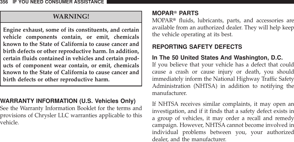 WARNING!Engine exhaust, some of its constituents, and certainvehicle components contain, or emit, chemicalsknown to the State of California to cause cancer andbirth defects or other reproductive harm. In addition,certain fluids contained in vehicles and certain prod-ucts of component wear contain, or emit, chemicalsknown to the State of California to cause cancer andbirth defects or other reproductive harm.WARRANTY INFORMATION (U.S. Vehicles Only)See the Warranty Information Booklet for the terms andprovisions of Chrysler LLC warranties applicable to thisvehicle.MOPARTPARTSMOPARtfluids, lubricants, parts, and accessories areavailable from an authorized dealer. They will help keepthe vehicle operating at its best.REPORTING SAFETY DEFECTSIn The 50 United States And Washington, D.C.If you believe that your vehicle has a defect that couldcause a crash or cause injury or death, you shouldimmediately inform the National Highway Traffic SafetyAdministration (NHTSA) in addition to notifying themanufacturer.If NHTSA receives similar complaints, it may open aninvestigation, and if it finds that a safety defect exists ina group of vehicles, it may order a recall and remedycampaign. However, NHTSA cannot become involved inindividual problems between you, your authorizeddealer, and the manufacturer.356 IF YOU NEED CONSUMER ASSISTANCE