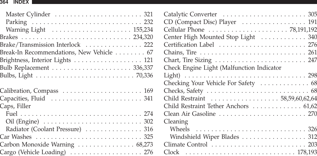 Master Cylinder .......................321Parking .............................232Warning Light .....................155,234Brakes .............................234,320Brake/Transmission Interlock ...............222Break-In Recommendations, New Vehicle ........67Brightness, Interior Lights ..................121Bulb Replacement .....................336,337Bulbs, Light ..........................70,336Calibration, Compass .....................169Capacities, Fluid ........................341Caps, FillerFuel ................................274Oil (Engine) ..........................302Radiator (Coolant Pressure) ...............316Car Washes ............................325Carbon Monoxide Warning ...............68,273Cargo (Vehicle Loading) ...................276Catalytic Converter ......................305CD (Compact Disc) Player .................191Cellular Phone .....................78,191,192Center High Mounted Stop Light ............340Certification Label .......................276Chains, Tire ............................261Chart, Tire Sizing ........................247Check Engine Light (Malfunction IndicatorLight) ................................298Checking Your Vehicle For Safety .............68Checks, Safety ...........................68Child Restraint ..................58,59,60,62,64Child Restraint Tether Anchors .............61,62Clean Air Gasoline .......................270CleaningWheels .............................326Windshield Wiper Blades .................312Climate Control .........................203Clock .............................178,193364 INDEX