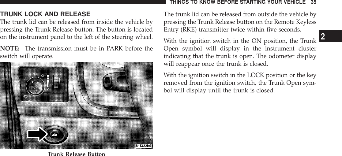 TRUNK LOCK AND RELEASEThe trunk lid can be released from inside the vehicle bypressing the Trunk Release button. The button is locatedon the instrument panel to the left of the steering wheel.NOTE: The transmission must be in PARK before theswitch will operate.The trunk lid can be released from outside the vehicle bypressing the Trunk Release button on the Remote KeylessEntry (RKE) transmitter twice within five seconds.With the ignition switch in the ON position, the TrunkOpen symbol will display in the instrument clusterindicating that the trunk is open. The odometer displaywill reappear once the trunk is closed.With the ignition switch in the LOCK position or the keyremoved from the ignition switch, the Trunk Open sym-bol will display until the trunk is closed.Trunk Release ButtonTHINGS TO KNOW BEFORE STARTING YOUR VEHICLE 352
