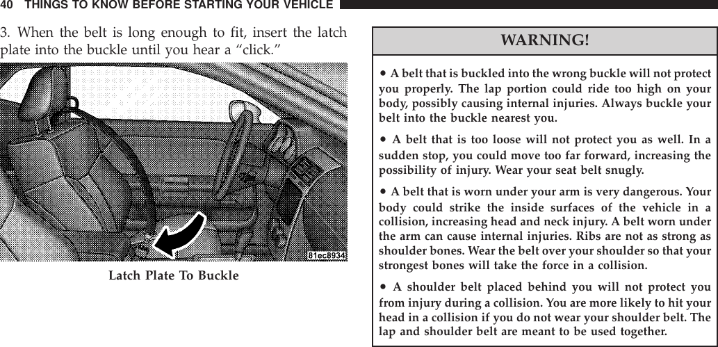 3. When the belt is long enough to fit, insert the latchplate into the buckle until you hear a “click.”WARNING!•A belt that is buckled into the wrong buckle will not protectyou properly. The lap portion could ride too high on yourbody, possibly causing internal injuries. Always buckle yourbelt into the buckle nearest you.•A belt that is too loose will not protect you as well. In asudden stop, you could move too far forward, increasing thepossibility of injury. Wear your seat belt snugly.•A belt that is worn under your arm is very dangerous. Yourbody could strike the inside surfaces of the vehicle in acollision, increasing head and neck injury. A belt worn underthe arm can cause internal injuries. Ribs are not as strong asshoulder bones. Wear the belt over your shoulder so that yourstrongest bones will take the force in a collision.•A shoulder belt placed behind you will not protect youfrom injury during a collision. You are more likely to hit yourhead in a collision if you do not wear your shoulder belt. Thelap and shoulder belt are meant to be used together.Latch Plate To Buckle40 THINGS TO KNOW BEFORE STARTING YOUR VEHICLE