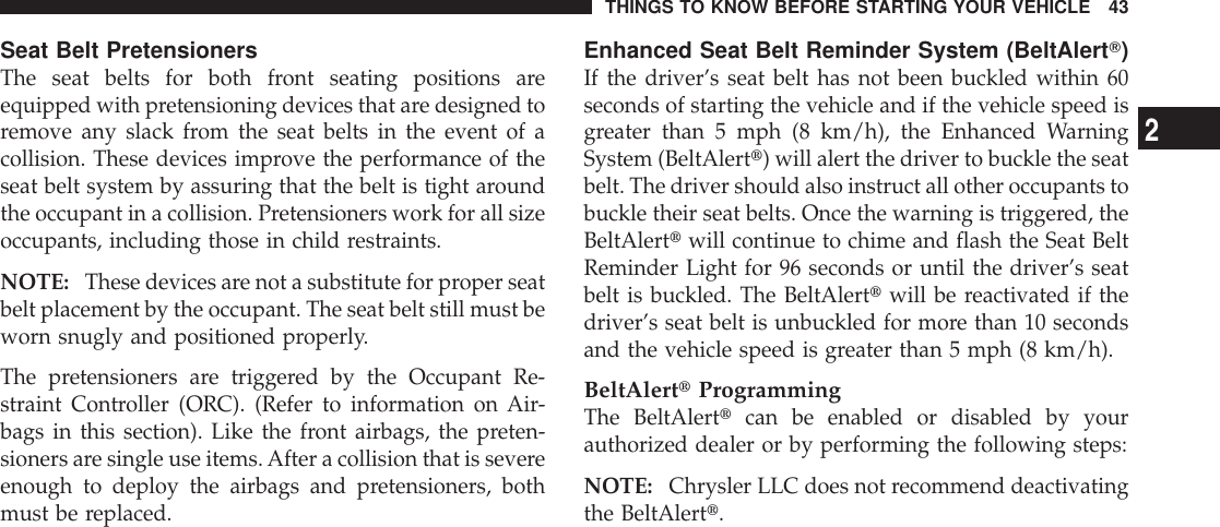 Seat Belt PretensionersThe seat belts for both front seating positions areequipped with pretensioning devices that are designed toremove any slack from the seat belts in the event of acollision. These devices improve the performance of theseat belt system by assuring that the belt is tight aroundthe occupant in a collision. Pretensioners work for all sizeoccupants, including those in child restraints.NOTE: These devices are not a substitute for proper seatbelt placement by the occupant. The seat belt still must beworn snugly and positioned properly.The pretensioners are triggered by the Occupant Re-straint Controller (ORC). (Refer to information on Air-bags in this section). Like the front airbags, the preten-sioners are single use items.After a collision that is severeenough to deploy the airbags and pretensioners, bothmust be replaced.Enhanced Seat Belt Reminder System (BeltAlertT)If the driver’s seat belt has not been buckled within 60seconds of starting the vehicle and if the vehicle speed isgreater than 5 mph (8 km/h), the Enhanced WarningSystem (BeltAlertt) will alert the driver to buckle the seatbelt. The driver should also instruct all other occupants tobuckle their seat belts. Once the warning is triggered, theBeltAlerttwill continue to chime and flash the Seat BeltReminder Light for 96 seconds or until the driver’s seatbelt is buckled. The BeltAlerttwill be reactivated if thedriver’s seat belt is unbuckled for more than 10 secondsand the vehicle speed is greater than 5 mph (8 km/h).BeltAlerttProgrammingThe BeltAlerttcan be enabled or disabled by yourauthorized dealer or by performing the following steps:NOTE: Chrysler LLC does not recommend deactivatingthe BeltAlertt.THINGS TO KNOW BEFORE STARTING YOUR VEHICLE 432