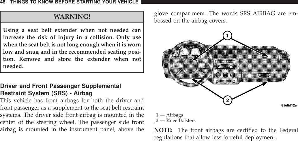 WARNING!Using a seat belt extender when not needed canincrease the risk of injury in a collision. Only usewhen the seat belt is not long enough when it is wornlow and snug and in the recommended seating posi-tion. Remove and store the extender when notneeded.Driver and Front Passenger SupplementalRestraint System (SRS) - AirbagThis vehicle has front airbags for both the driver andfront passenger as a supplement to the seat belt restraintsystems. The driver side front airbag is mounted in thecenter of the steering wheel. The passenger side frontairbag is mounted in the instrument panel, above theglove compartment. The words SRS AIRBAG are em-bossed on the airbag covers.NOTE: The front airbags are certified to the Federalregulations that allow less forceful deployment.1 — Airbags2 — Knee Bolsters46 THINGS TO KNOW BEFORE STARTING YOUR VEHICLE