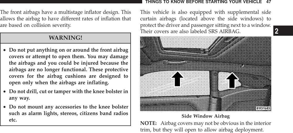 The front airbags have a multistage inflator design. Thisallows the airbag to have different rates of inflation thatare based on collision severity.WARNING!•Do not put anything on or around the front airbagcovers or attempt to open them. You may damagethe airbags and you could be injured because theairbags are no longer functional. These protectivecovers for the airbag cushions are designed toopen only when the airbags are inflating.•Do not drill, cut or tamper with the knee bolster inany way.•Do not mount any accessories to the knee bolstersuch as alarm lights, stereos, citizens band radiosetc.This vehicle is also equipped with supplemental sidecurtain airbags (located above the side windows) toprotect the driver and passenger sitting next to a window.Their covers are also labeled SRS AIRBAG.NOTE: Airbag covers may not be obvious in the interiortrim, but they will open to allow airbag deployment.Side Window AirbagTHINGS TO KNOW BEFORE STARTING YOUR VEHICLE 472