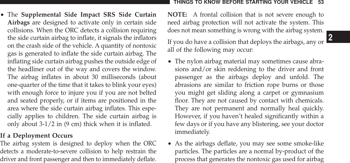 •The Supplemental Side Impact SRS Side CurtainAirbags are designed to activate only in certain sidecollisions. When the ORC detects a collision requiringthe side curtain airbag to inflate, it signals the inflatorson the crash side of the vehicle. A quantity of nontoxicgas is generated to inflate the side curtain airbag. Theinflating side curtain airbag pushes the outside edge ofthe headliner out of the way and covers the window.The airbag inflates in about 30 milliseconds (aboutone-quarter of the time that it takes to blink your eyes)with enough force to injure you if you are not beltedand seated properly, or if items are positioned in thearea where the side curtain airbag inflates. This espe-cially applies to children. The side curtain airbag isonly about 3-1/2 in (9 cm) thick when it is inflated.If a Deployment OccursThe airbag system is designed to deploy when the ORCdetects a moderate-to-severe collision to help restrain thedriver and front passenger and then to immediately deflate.NOTE:A frontal collision that is not severe enough toneed airbag protection will not activate the system. Thisdoes not mean something is wrong with the airbag system.If you do have a collision that deploys the airbags, any orall of the following may occur:•The nylon airbag material may sometimes cause abra-sions and/or skin reddening to the driver and frontpassenger as the airbags deploy and unfold. Theabrasions are similar to friction rope burns or thoseyou might get sliding along a carpet or gymnasiumfloor. They are not caused by contact with chemicals.They are not permanent and normally heal quickly.However, if you haven’t healed significantly within afew days or if you have any blistering, see your doctorimmediately.•As the airbags deflate, you may see some smoke-likeparticles. The particles are a normal by-product of theprocess that generates the nontoxic gas used for airbagTHINGS TO KNOW BEFORE STARTING YOUR VEHICLE 532