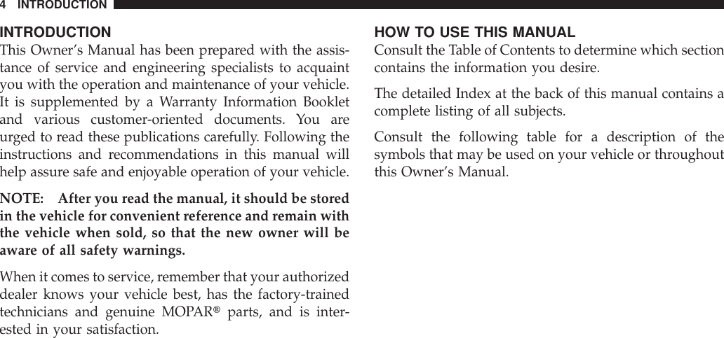 INTRODUCTIONThis Owner’s Manual has been prepared with the assis-tance of service and engineering specialists to acquaintyou with the operation and maintenance of your vehicle.It is supplemented by a Warranty Information Bookletand various customer-oriented documents. You areurged to read these publications carefully. Following theinstructions and recommendations in this manual willhelp assure safe and enjoyable operation of your vehicle.NOTE: After you read the manual, it should be storedin the vehicle for convenient reference and remain withthe vehicle when sold, so that the new owner will beaware of all safety warnings.When it comes to service, remember that your authorizeddealer knows your vehicle best, has the factory-trainedtechnicians and genuine MOPARtparts, and is inter-ested in your satisfaction.HOW TO USE THIS MANUALConsult the Table of Contents to determine which sectioncontains the information you desire.The detailed Index at the back of this manual contains acomplete listing of all subjects.Consult the following table for a description of thesymbols that may be used on your vehicle or throughoutthis Owner’s Manual.4 INTRODUCTION