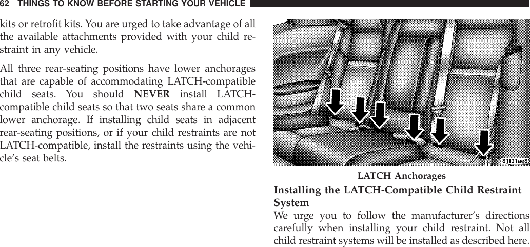 kits or retrofit kits. You are urged to take advantage of allthe available attachments provided with your child re-straint in any vehicle.All three rear-seating positions have lower anchoragesthat are capable of accommodating LATCH-compatiblechild seats. You should NEVER install LATCH-compatible child seats so that two seats share a commonlower anchorage. If installing child seats in adjacentrear-seating positions, or if your child restraints are notLATCH-compatible, install the restraints using the vehi-cle’s seat belts.Installing the LATCH-Compatible Child RestraintSystemWe urge you to follow the manufacturer’s directionscarefully when installing your child restraint. Not allchild restraint systems will be installed as described here.LATCH Anchorages62 THINGS TO KNOW BEFORE STARTING YOUR VEHICLE