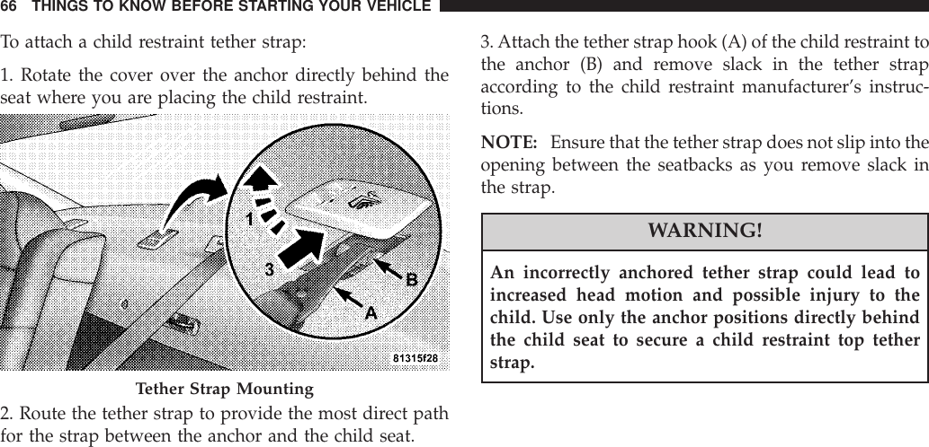 To attach a child restraint tether strap:1. Rotate the cover over the anchor directly behind theseat where you are placing the child restraint.2. Route the tether strap to provide the most direct pathfor the strap between the anchor and the child seat.3.Attach the tether strap hook (A) of the child restraint tothe anchor (B) and remove slack in the tether strapaccording to the child restraint manufacturer’s instruc-tions.NOTE: Ensure that the tether strap does not slip into theopening between the seatbacks as you remove slack inthe strap.WARNING!An incorrectly anchored tether strap could lead toincreased head motion and possible injury to thechild. Use only the anchor positions directly behindthe child seat to secure a child restraint top tetherstrap.Tether Strap Mounting66 THINGS TO KNOW BEFORE STARTING YOUR VEHICLE