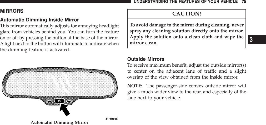 MIRRORSAutomatic Dimming Inside MirrorThis mirror automatically adjusts for annoying headlightglare from vehicles behind you. You can turn the featureon or off by pressing the button at the base of the mirror.Alight next to the button will illuminate to indicate whenthe dimming feature is activated.CAUTION!To avoid damage to the mirror during cleaning, neverspray any cleaning solution directly onto the mirror.Apply the solution onto a clean cloth and wipe themirror clean.Outside MirrorsTo receive maximum benefit, adjust the outside mirror(s)to center on the adjacent lane of traffic and a slightoverlap of the view obtained from the inside mirror.NOTE: The passenger-side convex outside mirror willgive a much wider view to the rear, and especially of thelane next to your vehicle.Automatic Dimming MirrorUNDERSTANDING THE FEATURES OF YOUR VEHICLE 753