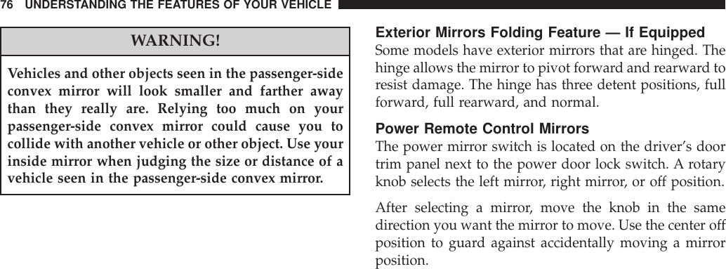 WARNING!Vehicles and other objects seen in the passenger-sideconvex mirror will look smaller and farther awaythan they really are. Relying too much on yourpassenger-side convex mirror could cause you tocollide with another vehicle or other object. Use yourinside mirror when judging the size or distance of avehicle seen in the passenger-side convex mirror.Exterior Mirrors Folding Feature — If EquippedSome models have exterior mirrors that are hinged. Thehinge allows the mirror to pivot forward and rearward toresist damage. The hinge has three detent positions, fullforward, full rearward, and normal.Power Remote Control MirrorsThe power mirror switch is located on the driver’s doortrim panel next to the power door lock switch. A rotaryknob selects the left mirror, right mirror, or off position.After selecting a mirror, move the knob in the samedirection you want the mirror to move. Use the center offposition to guard against accidentally moving a mirrorposition.76 UNDERSTANDING THE FEATURES OF YOUR VEHICLE