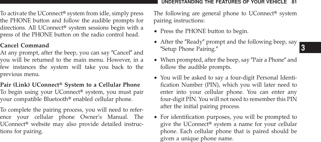 To activate the UConnecttsystem from idle, simply pressthe PHONE button and follow the audible prompts fordirections. All UConnecttsystem sessions begin with apress of the PHONE button on the radio control head.Cancel CommandAt any prompt, after the beep, you can say 9Cancel9andyou will be returned to the main menu. However, in afew instances the system will take you back to theprevious menu.Pair (Link) UConnecttSystem to a Cellular PhoneTo begin using your UConnecttsystem, you must pairyour compatible Bluetoothtenabled cellular phone.To complete the pairing process, you will need to refer-ence your cellular phone Owner’s Manual. TheUConnecttwebsite may also provide detailed instruc-tions for pairing.The following are general phone to UConnecttsystempairing instructions:•Press the PHONE button to begin.•After the 9Ready9prompt and the following beep, say9Setup Phone Pairing.9•When prompted, after the beep, say 9Pair a Phone9andfollow the audible prompts.•You will be asked to say a four-digit Personal Identi-fication Number (PIN), which you will later need toenter into your cellular phone. You can enter anyfour-digit PIN.You will not need to remember this PINafter the initial pairing process.•For identification purposes, you will be prompted togive the UConnecttsystem a name for your cellularphone. Each cellular phone that is paired should begiven a unique phone name.UNDERSTANDING THE FEATURES OF YOUR VEHICLE 813