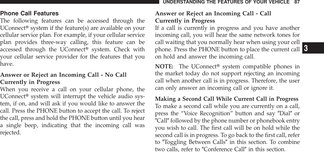Phone Call FeaturesThe following features can be accessed through theUConnecttsystem if the feature(s) are available on yourcellular service plan. For example, if your cellular serviceplan provides three-way calling, this feature can beaccessed through the UConnecttsystem. Check withyour cellular service provider for the features that youhave.Answer or Reject an Incoming Call - No CallCurrently in ProgressWhen you receive a call on your cellular phone, theUConnecttsystem will interrupt the vehicle audio sys-tem, if on, and will ask if you would like to answer thecall. Press the PHONE button to accept the call. To rejectthe call, press and hold the PHONE button until you heara single beep, indicating that the incoming call wasrejected.Answer or Reject an Incoming Call - CallCurrently in ProgressIf a call is currently in progress and you have anotherincoming call, you will hear the same network tones forcall waiting that you normally hear when using your cellphone. Press the PHONE button to place the current callon hold and answer the incoming call.NOTE: The UConnecttsystem compatible phones inthe market today do not support rejecting an incomingcall when another call is in progress. Therefore, the usercan only answer an incoming call or ignore it.Making a Second Call While Current Call in ProgressTo make a second call while you are currently on a call,press the “Voice Recognition” button and say 9Dial9or9Call9followed by the phone number or phonebook entryyou wish to call. The first call will be on hold while thesecond call is in progress. To go back to the first call, referto 9Toggling Between Calls9in this section. To combinetwo calls, refer to 9Conference Call9in this section.UNDERSTANDING THE FEATURES OF YOUR VEHICLE 873