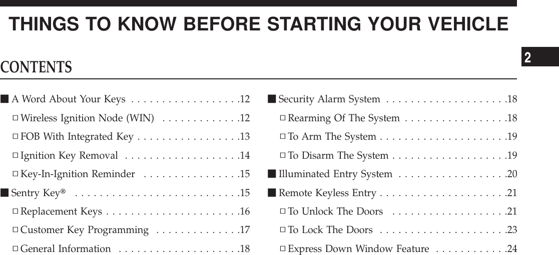 THINGS TO KNOW BEFORE STARTING YOUR VEHICLECONTENTSmA Word About Your Keys ..................12▫Wireless Ignition Node (WIN) .............12▫FOB With Integrated Key.................13▫Ignition Key Removal ...................14▫Key-In-Ignition Reminder ................15mSentry Keyt...........................15▫Replacement Keys ......................16▫Customer Key Programming ..............17▫General Information ....................18mSecurity Alarm System ....................18▫Rearming Of The System .................18▫To Arm The System .....................19▫To Disarm The System ...................19mIlluminated Entry System ..................20mRemote Keyless Entry .....................21▫To Unlock The Doors ...................21▫To Lock The Doors .....................23▫Express Down Window Feature ............242