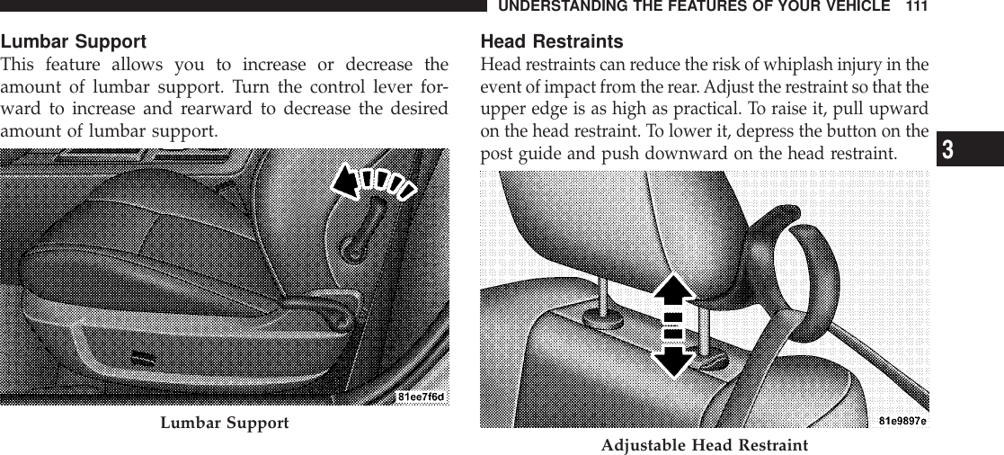 Lumbar SupportThis feature allows you to increase or decrease theamount of lumbar support. Turn the control lever for-ward to increase and rearward to decrease the desiredamount of lumbar support.Head RestraintsHead restraints can reduce the risk of whiplash injury in theevent of impact from the rear.Adjust the restraint so that theupper edge is as high as practical. To raise it, pull upwardon the head restraint. To lower it, depress the button on thepost guide and push downward on the head restraint.Lumbar Support Adjustable Head RestraintUNDERSTANDING THE FEATURES OF YOUR VEHICLE 1113