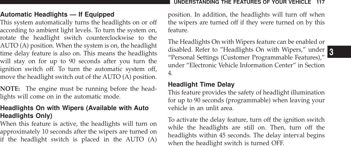 Automatic Headlights — If EquippedThis system automatically turns the headlights on or offaccording to ambient light levels. To turn the system on,rotate the headlight switch counterclockwise to theAUTO (A) position. When the system is on, the headlighttime delay feature is also on. This means the headlightswill stay on for up to 90 seconds after you turn theignition switch off. To turn the automatic system off,move the headlight switch out of the AUTO (A) position.NOTE: The engine must be running before the head-lights will come on in the automatic mode.Headlights On with Wipers (Available with AutoHeadlights Only)When this feature is active, the headlights will turn onapproximately 10 seconds after the wipers are turned onif the headlight switch is placed in the AUTO (A)position. In addition, the headlights will turn off whenthe wipers are turned off if they were turned on by thisfeature.The Headlights On with Wipers feature can be enabled ordisabled. Refer to ”Headlights On with Wipers,” under“Personal Settings (Customer Programmable Features),”under “Electronic Vehicle Information Center” in Section4.Headlight Time DelayThis feature provides the safety of headlight illuminationfor up to 90 seconds (programmable) when leaving yourvehicle in an unlit area.To activate the delay feature, turn off the ignition switchwhile the headlights are still on. Then, turn off theheadlights within 45 seconds. The delay interval beginswhen the headlight switch is turned OFF.UNDERSTANDING THE FEATURES OF YOUR VEHICLE 1173