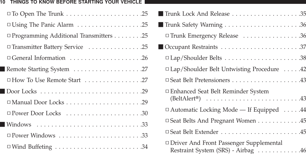 ▫To Open The Trunk .....................25▫Using The Panic Alarm ..................25▫Programming Additional Transmitters ........25▫Transmitter Battery Service ...............25▫General Information ....................26mRemote Starting System ...................27▫How To Use Remote Start ................27mDoor Locks ............................29▫Manual Door Locks .....................29▫Power Door Locks .....................30mWindows .............................33▫Power Windows .......................33▫Wind Buffeting ........................34mTrunk Lock And Release ...................35mTrunk Safety Warning.....................36▫Trunk Emergency Release ................36mOccupant Restraints ......................37▫Lap/Shoulder Belts .....................38▫Lap/Shoulder Belt Untwisting Procedure .....42▫Seat Belt Pretensioners ...................43▫Enhanced Seat Belt Reminder System(BeltAlertt) ..........................43▫Automatic Locking Mode — If Equipped .....44▫Seat Belts And Pregnant Women ............45▫Seat Belt Extender ......................45▫Driver And Front Passenger SupplementalRestraint System (SRS) - Airbag ............4610 THINGS TO KNOW BEFORE STARTING YOUR VEHICLE