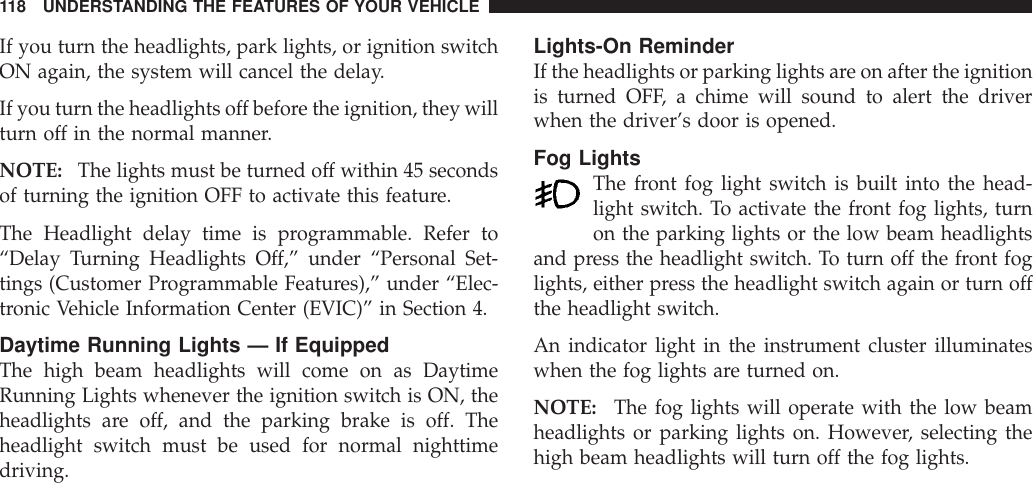 If you turn the headlights, park lights, or ignition switchON again, the system will cancel the delay.If you turn the headlights off before the ignition, they willturn off in the normal manner.NOTE: The lights must be turned off within 45 secondsof turning the ignition OFF to activate this feature.The Headlight delay time is programmable. Refer to“Delay Turning Headlights Off,” under “Personal Set-tings (Customer Programmable Features),” under “Elec-tronic Vehicle Information Center (EVIC)” in Section 4.Daytime Running Lights — If EquippedThe high beam headlights will come on as DaytimeRunning Lights whenever the ignition switch is ON, theheadlights are off, and the parking brake is off. Theheadlight switch must be used for normal nighttimedriving.Lights-On ReminderIf the headlights or parking lights are on after the ignitionis turned OFF, a chime will sound to alert the driverwhen the driver’s door is opened.Fog LightsThe front fog light switch is built into the head-light switch. To activate the front fog lights, turnon the parking lights or the low beam headlightsand press the headlight switch. To turn off the front foglights, either press the headlight switch again or turn offthe headlight switch.An indicator light in the instrument cluster illuminateswhen the fog lights are turned on.NOTE: The fog lights will operate with the low beamheadlights or parking lights on. However, selecting thehigh beam headlights will turn off the fog lights.118 UNDERSTANDING THE FEATURES OF YOUR VEHICLE