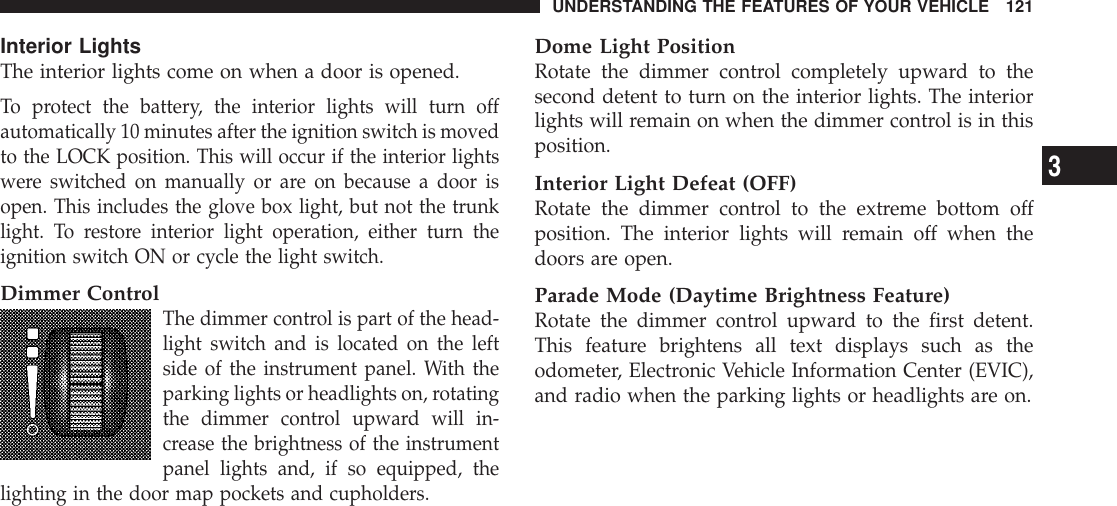 Interior LightsThe interior lights come on when a door is opened.To protect the battery, the interior lights will turn offautomatically 10 minutes after the ignition switch is movedto the LOCK position. This will occur if the interior lightswere switched on manually or are on because a door isopen. This includes the glove box light, but not the trunklight. To restore interior light operation, either turn theignition switch ON or cycle the light switch.Dimmer ControlThe dimmer control is part of the head-light switch and is located on the leftside of the instrument panel. With theparking lights or headlights on, rotatingthe dimmer control upward will in-crease the brightness of the instrumentpanel lights and, if so equipped, thelighting in the door map pockets and cupholders.Dome Light PositionRotate the dimmer control completely upward to thesecond detent to turn on the interior lights. The interiorlights will remain on when the dimmer control is in thisposition.Interior Light Defeat (OFF)Rotate the dimmer control to the extreme bottom offposition. The interior lights will remain off when thedoors are open.Parade Mode (Daytime Brightness Feature)Rotate the dimmer control upward to the first detent.This feature brightens all text displays such as theodometer, Electronic Vehicle Information Center (EVIC),and radio when the parking lights or headlights are on.UNDERSTANDING THE FEATURES OF YOUR VEHICLE 1213