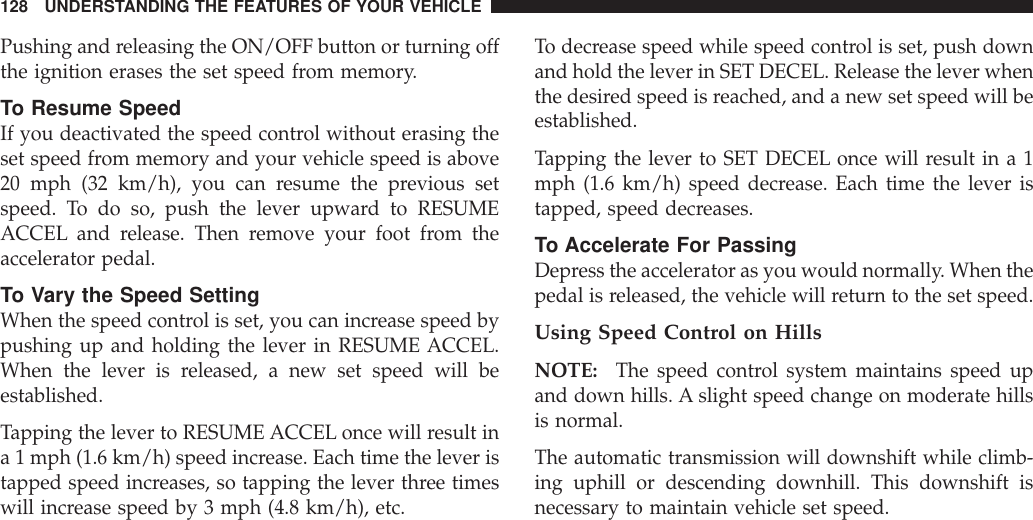 Pushing and releasing the ON/OFF button or turning offthe ignition erases the set speed from memory.To Resume SpeedIf you deactivated the speed control without erasing theset speed from memory and your vehicle speed is above20 mph (32 km/h), you can resume the previous setspeed. To do so, push the lever upward to RESUMEACCEL and release. Then remove your foot from theaccelerator pedal.To Vary the Speed SettingWhen the speed control is set, you can increase speed bypushing up and holding the lever in RESUME ACCEL.When the lever is released, a new set speed will beestablished.Tapping the lever to RESUME ACCEL once will result ina 1 mph (1.6 km/h) speed increase. Each time the lever istapped speed increases, so tapping the lever three timeswill increase speed by 3 mph (4.8 km/h), etc.To decrease speed while speed control is set, push downand hold the lever in SET DECEL. Release the lever whenthe desired speed is reached, and a new set speed will beestablished.Tapping the lever to SET DECEL once will result in a 1mph (1.6 km/h) speed decrease. Each time the lever istapped, speed decreases.To Accelerate For PassingDepress the accelerator as you would normally. When thepedal is released, the vehicle will return to the set speed.Using Speed Control on HillsNOTE: The speed control system maintains speed upand down hills. A slight speed change on moderate hillsis normal.The automatic transmission will downshift while climb-ing uphill or descending downhill. This downshift isnecessary to maintain vehicle set speed.128 UNDERSTANDING THE FEATURES OF YOUR VEHICLE