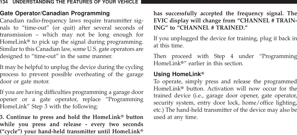 Gate Operator/Canadian ProgrammingCanadian radio-frequency laws require transmitter sig-nals to “time-out” (or quit) after several seconds oftransmission – which may not be long enough forHomeLinktto pick up the signal during programming.Similar to this Canadian law, some U.S. gate operators aredesigned to “time-out” in the same manner.It may be helpful to unplug the device during the cyclingprocess to prevent possible overheating of the garagedoor or gate motor.If you are having difficulties programming a garage dooropener or a gate operator, replace “ProgrammingHomeLink” Step 3 with the following:3. Continue to press and hold the HomeLinktbuttonwhile you press and release - every two seconds(“cycle”) your hand-held transmitter until HomeLinkthas successfully accepted the frequency signal. TheEVIC display will change from “CHANNEL # TRAIN-ING” to “CHANNEL # TRAINED.”If you unplugged the device for training, plug it back inat this time.Then proceed with Step 4 under “ProgrammingHomeLinkt” earlier in this section.Using HomeLinkTTo operate, simply press and release the programmedHomeLinktbutton. Activation will now occur for thetrained device (i.e., garage door opener, gate operator,security system, entry door lock, home/office lighting,etc.) The hand-held transmitter of the device may also beused at any time.134 UNDERSTANDING THE FEATURES OF YOUR VEHICLE