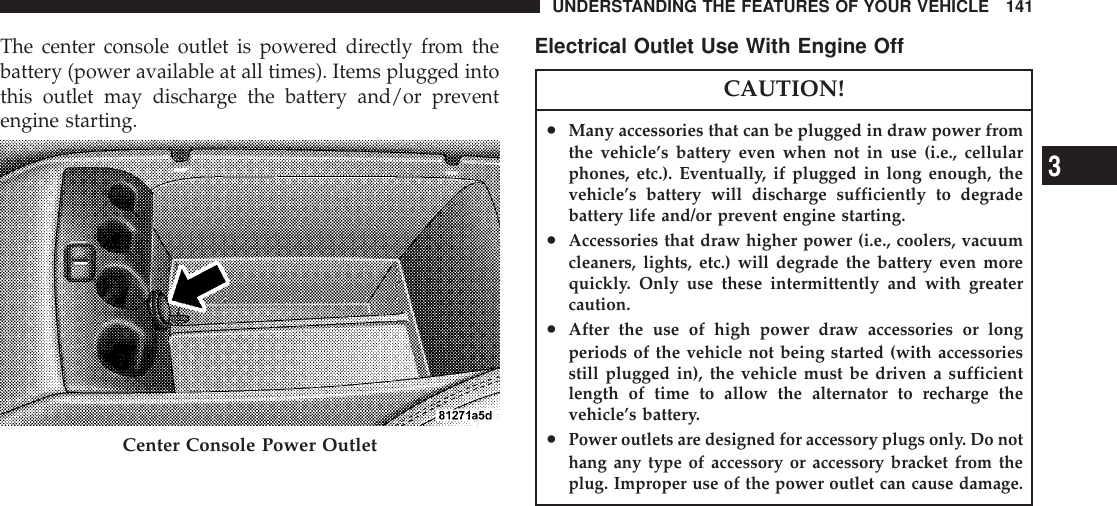 The center console outlet is powered directly from thebattery (power available at all times). Items plugged intothis outlet may discharge the battery and/or preventengine starting.Electrical Outlet Use With Engine OffCAUTION!•Many accessories that can be plugged in draw power fromthe vehicle’s battery even when not in use (i.e., cellularphones, etc.). Eventually, if plugged in long enough, thevehicle’s battery will discharge sufficiently to degradebattery life and/or prevent engine starting.•Accessories that draw higher power (i.e., coolers, vacuumcleaners, lights, etc.) will degrade the battery even morequickly. Only use these intermittently and with greatercaution.•After the use of high power draw accessories or longperiods of the vehicle not being started (with accessoriesstill plugged in), the vehicle must be driven a sufficientlength of time to allow the alternator to recharge thevehicle’s battery.•Power outlets are designed for accessory plugs only. Do nothang any type of accessory or accessory bracket from theplug. Improper use of the power outlet can cause damage.Center Console Power OutletUNDERSTANDING THE FEATURES OF YOUR VEHICLE 1413