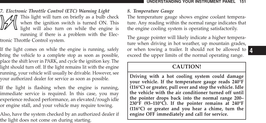 7. Electronic Throttle Control (ETC) Warning LightThis light will turn on briefly as a bulb checkwhen the ignition switch is turned ON. Thislight will also turn on while the engine isrunning if there is a problem with the Elec-tronic Throttle Control system.If the light comes on while the engine is running, safelybring the vehicle to a complete stop as soon as possible,place the shift lever in PARK, and cycle the ignition key. Thelight should turn off. If the light remains lit with the enginerunning, your vehicle will usually be drivable. However, seeyour authorized dealer for service as soon as possible.If the light is flashing when the engine is running,immediate service is required. In this case, you mayexperience reduced performance, an elevated/rough idleor engine stall, and your vehicle may require towing.Also, have the system checked by an authorized dealer ifthe light does not come on during starting.8. Temperature GaugeThe temperature gauge shows engine coolant tempera-ture. Any reading within the normal range indicates thatthe engine cooling system is operating satisfactorily.The gauge pointer will likely indicate a higher tempera-ture when driving in hot weather, up mountain grades,or when towing a trailer. It should not be allowed toexceed the upper limits of the normal operating range.CAUTION!Driving with a hot cooling system could damageyour vehicle. If the temperature gauge reads 240°F(116°C) or greater, pull over and stop the vehicle. Idlethe vehicle with the air conditioner turned off untilthe pointer drops back into the normal range 200–230°F (93–110°C). If the pointer remains at 240°F(116°C) or greater and you hear a chime, turn theengine OFF immediately and call for service.UNDERSTANDING YOUR INSTRUMENT PANEL 1514
