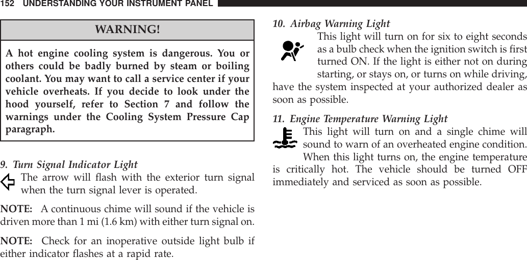 WARNING!A hot engine cooling system is dangerous. You orothers could be badly burned by steam or boilingcoolant. You may want to call a service center if yourvehicle overheats. If you decide to look under thehood yourself, refer to Section 7 and follow thewarnings under the Cooling System Pressure Capparagraph.9. Turn Signal Indicator LightThe arrow will flash with the exterior turn signalwhen the turn signal lever is operated.NOTE: A continuous chime will sound if the vehicle isdriven more than 1 mi (1.6 km) with either turn signal on.NOTE: Check for an inoperative outside light bulb ifeither indicator flashes at a rapid rate.10. Airbag Warning LightThis light will turn on for six to eight secondsas a bulb check when the ignition switch is firstturned ON. If the light is either not on duringstarting, or stays on, or turns on while driving,have the system inspected at your authorized dealer assoon as possible.11. Engine Temperature Warning LightThis light will turn on and a single chime willsound to warn of an overheated engine condition.When this light turns on, the engine temperatureis critically hot. The vehicle should be turned OFFimmediately and serviced as soon as possible.152 UNDERSTANDING YOUR INSTRUMENT PANEL