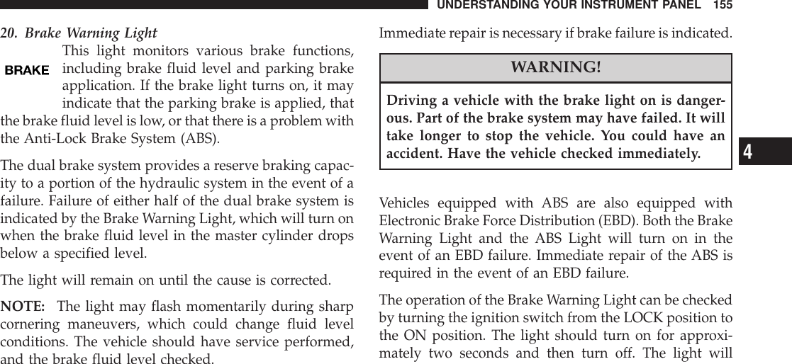 20. Brake Warning LightThis light monitors various brake functions,including brake fluid level and parking brakeapplication. If the brake light turns on, it mayindicate that the parking brake is applied, thatthe brake fluid level is low, or that there is a problem withthe Anti-Lock Brake System (ABS).The dual brake system provides a reserve braking capac-ity to a portion of the hydraulic system in the event of afailure. Failure of either half of the dual brake system isindicated by the Brake Warning Light, which will turn onwhen the brake fluid level in the master cylinder dropsbelow a specified level.The light will remain on until the cause is corrected.NOTE: The light may flash momentarily during sharpcornering maneuvers, which could change fluid levelconditions. The vehicle should have service performed,and the brake fluid level checked.Immediate repair is necessary if brake failure is indicated.WARNING!Driving a vehicle with the brake light on is danger-ous. Part of the brake system may have failed. It willtake longer to stop the vehicle. You could have anaccident. Have the vehicle checked immediately.Vehicles equipped with ABS are also equipped withElectronic Brake Force Distribution (EBD). Both the BrakeWarning Light and the ABS Light will turn on in theevent of an EBD failure. Immediate repair of the ABS isrequired in the event of an EBD failure.The operation of the Brake Warning Light can be checkedby turning the ignition switch from the LOCK position tothe ON position. The light should turn on for approxi-mately two seconds and then turn off. The light willUNDERSTANDING YOUR INSTRUMENT PANEL 1554
