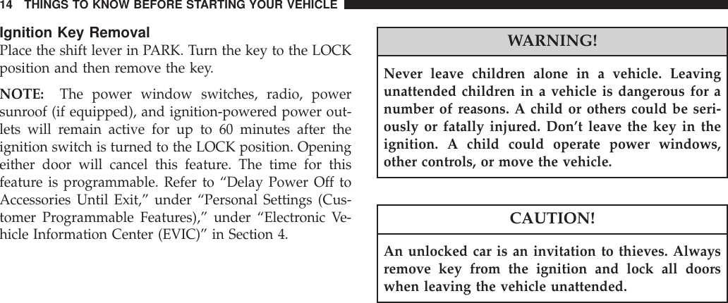 Ignition Key RemovalPlace the shift lever in PARK. Turn the key to the LOCKposition and then remove the key.NOTE: The power window switches, radio, powersunroof (if equipped), and ignition-powered power out-lets will remain active for up to 60 minutes after theignition switch is turned to the LOCK position. Openingeither door will cancel this feature. The time for thisfeature is programmable. Refer to “Delay Power Off toAccessories Until Exit,” under “Personal Settings (Cus-tomer Programmable Features),” under “Electronic Ve-hicle Information Center (EVIC)” in Section 4.WARNING!Never leave children alone in a vehicle. Leavingunattended children in a vehicle is dangerous for anumber of reasons. A child or others could be seri-ously or fatally injured. Don’t leave the key in theignition. A child could operate power windows,other controls, or move the vehicle.CAUTION!An unlocked car is an invitation to thieves. Alwaysremove key from the ignition and lock all doorswhen leaving the vehicle unattended.14 THINGS TO KNOW BEFORE STARTING YOUR VEHICLE