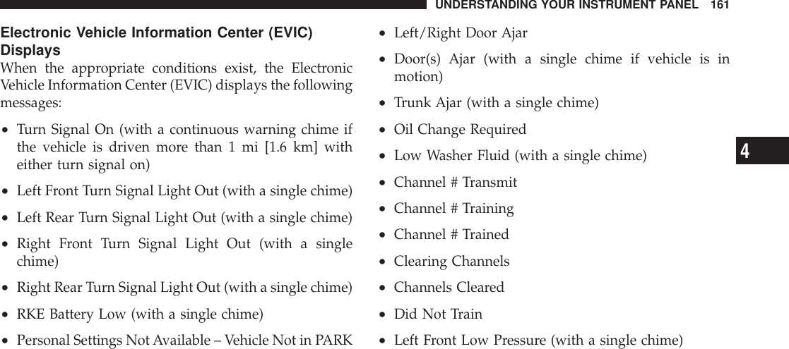 Electronic Vehicle Information Center (EVIC)DisplaysWhen the appropriate conditions exist, the ElectronicVehicle Information Center (EVIC) displays the followingmessages:•Turn Signal On (with a continuous warning chime ifthe vehicle is driven more than 1 mi [1.6 km] witheither turn signal on)•Left Front Turn Signal Light Out (with a single chime)•Left Rear Turn Signal Light Out (with a single chime)•Right Front Turn Signal Light Out (with a singlechime)•Right Rear Turn Signal Light Out (with a single chime)•RKE Battery Low (with a single chime)•Personal Settings NotAvailable – Vehicle Not in PARK•Left/Right Door Ajar•Door(s) Ajar (with a single chime if vehicle is inmotion)•Trunk Ajar (with a single chime)•Oil Change Required•Low Washer Fluid (with a single chime)•Channel # Transmit•Channel # Training•Channel # Trained•Clearing Channels•Channels Cleared•Did Not Train•Left Front Low Pressure (with a single chime)UNDERSTANDING YOUR INSTRUMENT PANEL 1614