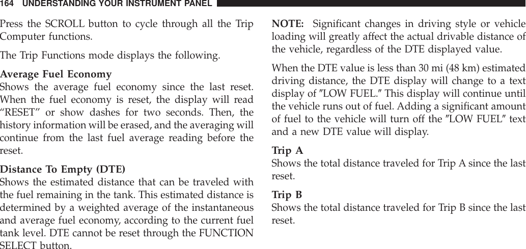 Press the SCROLL button to cycle through all the TripComputer functions.The Trip Functions mode displays the following.Average Fuel EconomyShows the average fuel economy since the last reset.When the fuel economy is reset, the display will read“RESET” or show dashes for two seconds. Then, thehistory information will be erased, and the averaging willcontinue from the last fuel average reading before thereset.Distance To Empty (DTE)Shows the estimated distance that can be traveled withthe fuel remaining in the tank. This estimated distance isdetermined by a weighted average of the instantaneousand average fuel economy, according to the current fueltank level. DTE cannot be reset through the FUNCTIONSELECT button.NOTE: Significant changes in driving style or vehicleloading will greatly affect the actual drivable distance ofthe vehicle, regardless of the DTE displayed value.When the DTE value is less than 30 mi (48 km) estimateddriving distance, the DTE display will change to a textdisplay of 9LOW FUEL.9This display will continue untilthe vehicle runs out of fuel. Adding a significant amountof fuel to the vehicle will turn off the 9LOW FUEL9textand a new DTE value will display.Trip AShows the total distance traveled for Trip A since the lastreset.Trip BShows the total distance traveled for Trip B since the lastreset.164 UNDERSTANDING YOUR INSTRUMENT PANEL