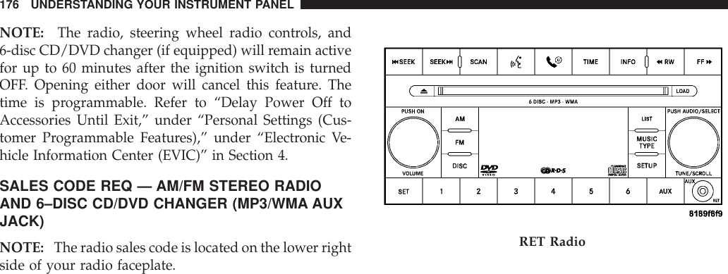 NOTE: The radio, steering wheel radio controls, and6-disc CD/DVD changer (if equipped) will remain activefor up to 60 minutes after the ignition switch is turnedOFF. Opening either door will cancel this feature. Thetime is programmable. Refer to “Delay Power Off toAccessories Until Exit,” under “Personal Settings (Cus-tomer Programmable Features),” under “Electronic Ve-hicle Information Center (EVIC)” in Section 4.SALES CODE REQ — AM/FM STEREO RADIOAND 6–DISC CD/DVD CHANGER (MP3/WMA AUXJACK)NOTE: The radio sales code is located on the lower rightside of your radio faceplate.RET Radio176 UNDERSTANDING YOUR INSTRUMENT PANEL