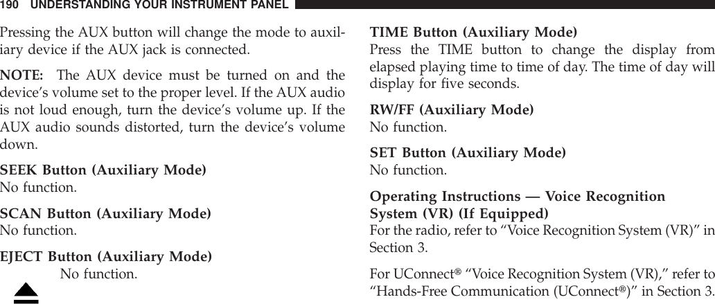 Pressing the AUX button will change the mode to auxil-iary device if the AUX jack is connected.NOTE: The AUX device must be turned on and thedevice’s volume set to the proper level. If the AUX audiois not loud enough, turn the device’s volume up. If theAUX audio sounds distorted, turn the device’s volumedown.SEEK Button (Auxiliary Mode)No function.SCAN Button (Auxiliary Mode)No function.EJECT Button (Auxiliary Mode)No function.TIME Button (Auxiliary Mode)Press the TIME button to change the display fromelapsed playing time to time of day. The time of day willdisplay for five seconds.RW/FF (Auxiliary Mode)No function.SET Button (Auxiliary Mode)No function.Operating Instructions — Voice RecognitionSystem (VR) (If Equipped)For the radio, refer to “Voice Recognition System (VR)” inSection 3.For UConnectt“Voice Recognition System (VR),” refer to“Hands-Free Communication (UConnectt)” in Section 3.190 UNDERSTANDING YOUR INSTRUMENT PANEL