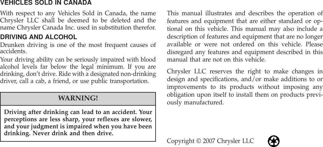 VEHICLES SOLD IN CANADAWith respect to any Vehicles Sold in Canada, the nameChrysler LLC shall be deemed to be deleted and thename Chrysler Canada Inc. used in substitution therefor.DRIVING AND ALCOHOLDrunken driving is one of the most frequent causes ofaccidents.Your driving ability can be seriously impaired with bloodalcohol levels far below the legal minimum. If you aredrinking, don’t drive. Ride with a designated non-drinkingdriver, call a cab, a friend, or use public transportation.WARNING!Driving after drinking can lead to an accident. Yourperceptions are less sharp, your reflexes are slower,and your judgment is impaired when you have beendrinking. Never drink and then drive.This manual illustrates and describes the operation offeatures and equipment that are either standard or op-tional on this vehicle. This manual may also include adescription of features and equipment that are no longeravailable or were not ordered on this vehicle. Pleasedisregard any features and equipment described in thismanual that are not on this vehicle.Chrysler LLC reserves the right to make changes indesign and specifications, and/or make additions to orimprovements to its products without imposing anyobligation upon itself to install them on products previ-ously manufactured.Copyright © 2007 Chrysler LLC