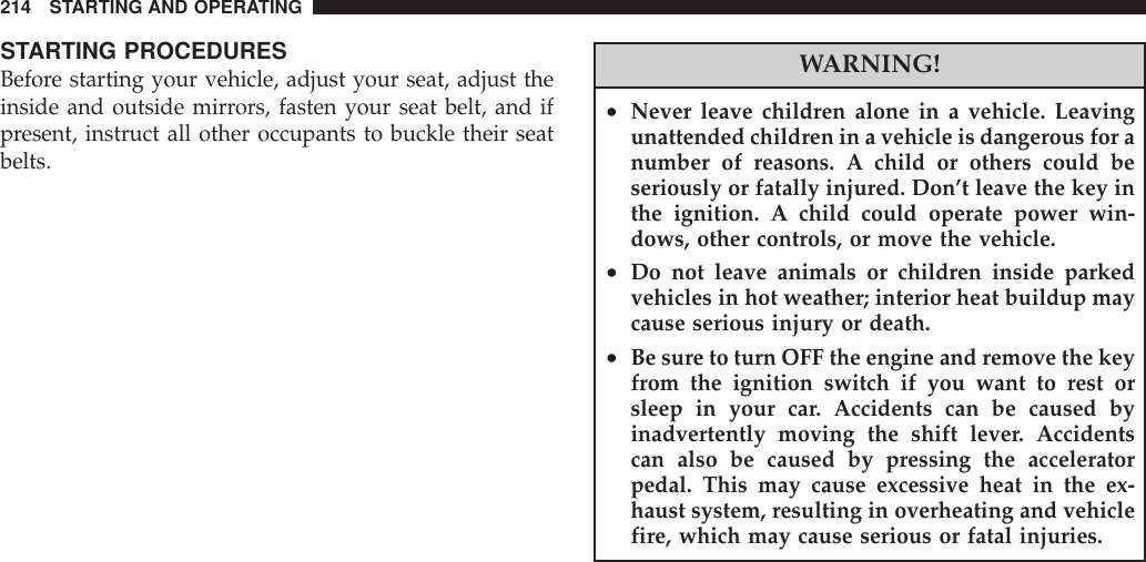 STARTING PROCEDURESBefore starting your vehicle, adjust your seat, adjust theinside and outside mirrors, fasten your seat belt, and ifpresent, instruct all other occupants to buckle their seatbelts.WARNING!•Never leave children alone in a vehicle. Leavingunattended children in a vehicle is dangerous for anumber of reasons. A child or others could beseriously or fatally injured. Don’t leave the key inthe ignition. A child could operate power win-dows, other controls, or move the vehicle.•Do not leave animals or children inside parkedvehicles in hot weather; interior heat buildup maycause serious injury or death.•Be sure to turn OFF the engine and remove the keyfrom the ignition switch if you want to rest orsleep in your car. Accidents can be caused byinadvertently moving the shift lever. Accidentscan also be caused by pressing the acceleratorpedal. This may cause excessive heat in the ex-haust system, resulting in overheating and vehiclefire, which may cause serious or fatal injuries.214 STARTING AND OPERATING