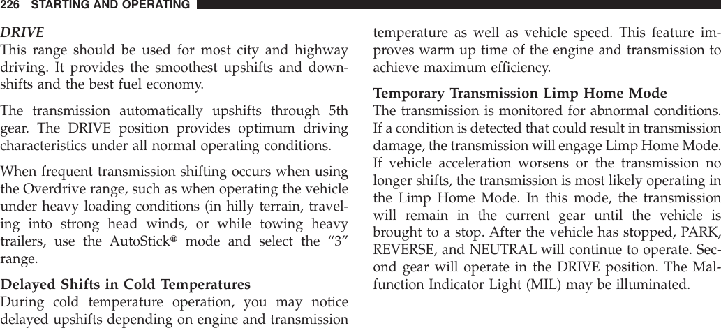 DRIVEThis range should be used for most city and highwaydriving. It provides the smoothest upshifts and down-shifts and the best fuel economy.The transmission automatically upshifts through 5thgear. The DRIVE position provides optimum drivingcharacteristics under all normal operating conditions.When frequent transmission shifting occurs when usingthe Overdrive range, such as when operating the vehicleunder heavy loading conditions (in hilly terrain, travel-ing into strong head winds, or while towing heavytrailers, use the AutoSticktmode and select the “3”range.Delayed Shifts in Cold TemperaturesDuring cold temperature operation, you may noticedelayed upshifts depending on engine and transmissiontemperature as well as vehicle speed. This feature im-proves warm up time of the engine and transmission toachieve maximum efficiency.Temporary Transmission Limp Home ModeThe transmission is monitored for abnormal conditions.If a condition is detected that could result in transmissiondamage, the transmission will engage Limp Home Mode.If vehicle acceleration worsens or the transmission nolonger shifts, the transmission is most likely operating inthe Limp Home Mode. In this mode, the transmissionwill remain in the current gear until the vehicle isbrought to a stop. After the vehicle has stopped, PARK,REVERSE, and NEUTRAL will continue to operate. Sec-ond gear will operate in the DRIVE position. The Mal-function Indicator Light (MIL) may be illuminated.226 STARTING AND OPERATING