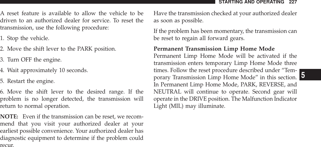 A reset feature is available to allow the vehicle to bedriven to an authorized dealer for service. To reset thetransmission, use the following procedure:1. Stop the vehicle.2. Move the shift lever to the PARK position.3. Turn OFF the engine.4. Wait approximately 10 seconds.5. Restart the engine.6. Move the shift lever to the desired range. If theproblem is no longer detected, the transmission willreturn to normal operation.NOTE: Even if the transmission can be reset, we recom-mend that you visit your authorized dealer at yourearliest possible convenience. Your authorized dealer hasdiagnostic equipment to determine if the problem couldrecur.Have the transmission checked at your authorized dealeras soon as possible.If the problem has been momentary, the transmission canbe reset to regain all forward gears.Permanent Transmission Limp Home ModePermanent Limp Home Mode will be activated if thetransmission enters temporary Limp Home Mode threetimes. Follow the reset procedure described under “Tem-porary Transmission Limp Home Mode” in this section.In Permanent Limp Home Mode, PARK, REVERSE, andNEUTRAL will continue to operate. Second gear willoperate in the DRIVE position. The Malfunction IndicatorLight (MIL) may illuminate.STARTING AND OPERATING 2275