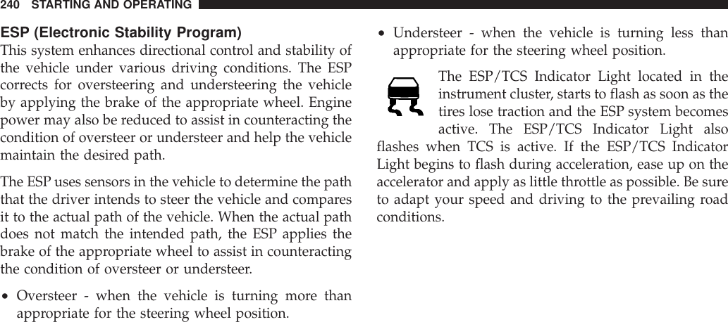 ESP (Electronic Stability Program)This system enhances directional control and stability ofthe vehicle under various driving conditions. The ESPcorrects for oversteering and understeering the vehicleby applying the brake of the appropriate wheel. Enginepower may also be reduced to assist in counteracting thecondition of oversteer or understeer and help the vehiclemaintain the desired path.The ESP uses sensors in the vehicle to determine the paththat the driver intends to steer the vehicle and comparesit to the actual path of the vehicle. When the actual pathdoes not match the intended path, the ESP applies thebrake of the appropriate wheel to assist in counteractingthe condition of oversteer or understeer.•Oversteer - when the vehicle is turning more thanappropriate for the steering wheel position.•Understeer - when the vehicle is turning less thanappropriate for the steering wheel position.The ESP/TCS Indicator Light located in theinstrument cluster, starts to flash as soon as thetires lose traction and the ESP system becomesactive. The ESP/TCS Indicator Light alsoflashes when TCS is active. If the ESP/TCS IndicatorLight begins to flash during acceleration, ease up on theaccelerator and apply as little throttle as possible. Be sureto adapt your speed and driving to the prevailing roadconditions.240 STARTING AND OPERATING