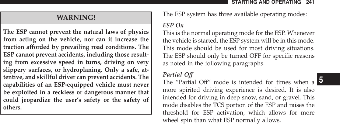 WARNING!The ESP cannot prevent the natural laws of physicsfrom acting on the vehicle, nor can it increase thetraction afforded by prevailing road conditions. TheESP cannot prevent accidents, including those result-ing from excessive speed in turns, driving on veryslippery surfaces, or hydroplaning. Only a safe, at-tentive, and skillful driver can prevent accidents. Thecapabilities of an ESP-equipped vehicle must neverbe exploited in a reckless or dangerous manner thatcould jeopardize the user’s safety or the safety ofothers.The ESP system has three available operating modes:ESP OnThis is the normal operating mode for the ESP. Wheneverthe vehicle is started, the ESP system will be in this mode.This mode should be used for most driving situations.The ESP should only be turned OFF for specific reasonsas noted in the following paragraphs.Partial OffThe “Partial Off” mode is intended for times when amore spirited driving experience is desired. It is alsointended for driving in deep snow, sand, or gravel. Thismode disables the TCS portion of the ESP and raises thethreshold for ESP activation, which allows for morewheel spin than what ESP normally allows.STARTING AND OPERATING 2415