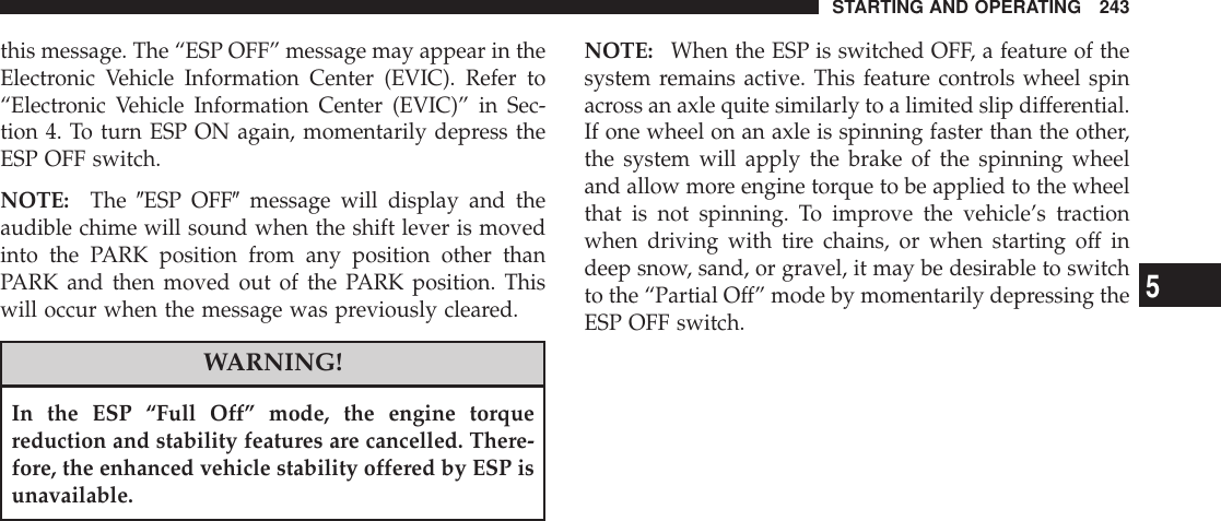 this message. The “ESP OFF” message may appear in theElectronic Vehicle Information Center (EVIC). Refer to“Electronic Vehicle Information Center (EVIC)” in Sec-tion 4. To turn ESP ON again, momentarily depress theESP OFF switch.NOTE: The 9ESP OFF9message will display and theaudible chime will sound when the shift lever is movedinto the PARK position from any position other thanPARK and then moved out of the PARK position. Thiswill occur when the message was previously cleared.WARNING!In the ESP “Full Off” mode, the engine torquereduction and stability features are cancelled. There-fore, the enhanced vehicle stability offered by ESP isunavailable.NOTE: When the ESP is switched OFF, a feature of thesystem remains active. This feature controls wheel spinacross an axle quite similarly to a limited slip differential.If one wheel on an axle is spinning faster than the other,the system will apply the brake of the spinning wheeland allow more engine torque to be applied to the wheelthat is not spinning. To improve the vehicle’s tractionwhen driving with tire chains, or when starting off indeep snow, sand, or gravel, it may be desirable to switchto the “Partial Off” mode by momentarily depressing theESP OFF switch.STARTING AND OPERATING 2435