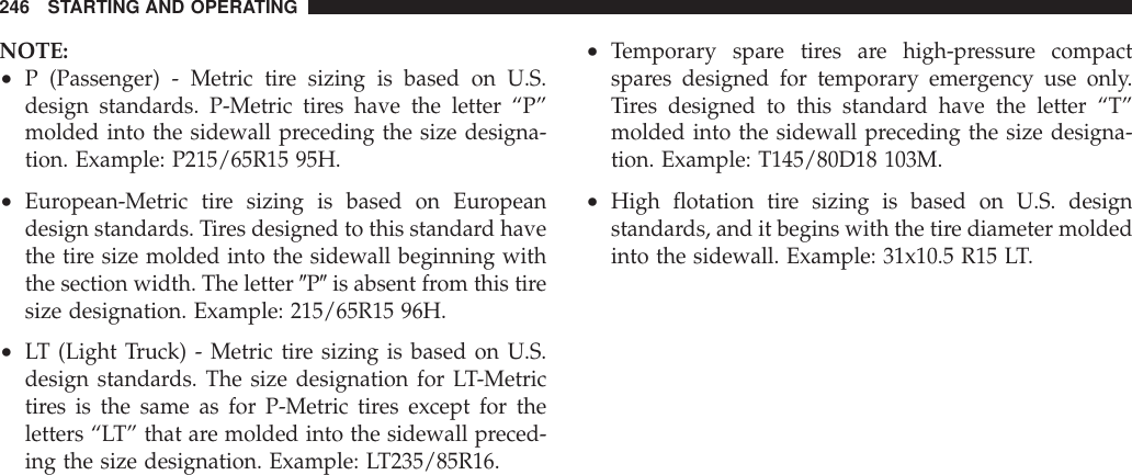 NOTE:•P (Passenger) - Metric tire sizing is based on U.S.design standards. P-Metric tires have the letter “P”molded into the sidewall preceding the size designa-tion. Example: P215/65R15 95H.•European-Metric tire sizing is based on Europeandesign standards. Tires designed to this standard havethe tire size molded into the sidewall beginning withthe section width. The letter 9P9is absent from this tiresize designation. Example: 215/65R15 96H.•LT (Light Truck) - Metric tire sizing is based on U.S.design standards. The size designation for LT-Metrictires is the same as for P-Metric tires except for theletters “LT” that are molded into the sidewall preced-ing the size designation. Example: LT235/85R16.•Temporary spare tires are high-pressure compactspares designed for temporary emergency use only.Tires designed to this standard have the letter “T”molded into the sidewall preceding the size designa-tion. Example: T145/80D18 103M.•High flotation tire sizing is based on U.S. designstandards, and it begins with the tire diameter moldedinto the sidewall. Example: 31x10.5 R15 LT.246 STARTING AND OPERATING