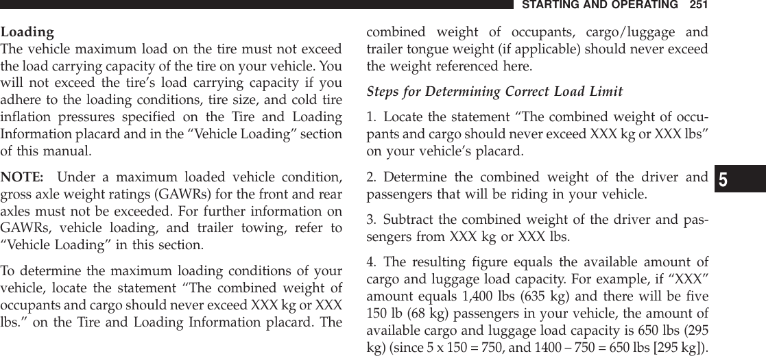 LoadingThe vehicle maximum load on the tire must not exceedthe load carrying capacity of the tire on your vehicle. Youwill not exceed the tire’s load carrying capacity if youadhere to the loading conditions, tire size, and cold tireinflation pressures specified on the Tire and LoadingInformation placard and in the “Vehicle Loading” sectionof this manual.NOTE: Under a maximum loaded vehicle condition,gross axle weight ratings (GAWRs) for the front and rearaxles must not be exceeded. For further information onGAWRs, vehicle loading, and trailer towing, refer to“Vehicle Loading” in this section.To determine the maximum loading conditions of yourvehicle, locate the statement “The combined weight ofoccupants and cargo should never exceed XXX kg or XXXlbs.” on the Tire and Loading Information placard. Thecombined weight of occupants, cargo/luggage andtrailer tongue weight (if applicable) should never exceedthe weight referenced here.Steps for Determining Correct Load Limit1. Locate the statement “The combined weight of occu-pants and cargo should never exceed XXX kg or XXX lbs”on your vehicle’s placard.2. Determine the combined weight of the driver andpassengers that will be riding in your vehicle.3. Subtract the combined weight of the driver and pas-sengers from XXX kg or XXX lbs.4. The resulting figure equals the available amount ofcargo and luggage load capacity. For example, if “XXX”amount equals 1,400 lbs (635 kg) and there will be five150 lb (68 kg) passengers in your vehicle, the amount ofavailable cargo and luggage load capacity is 650 lbs (295kg) (since 5 x 150 = 750, and 1400 – 750 = 650 lbs [295 kg]).STARTING AND OPERATING 2515