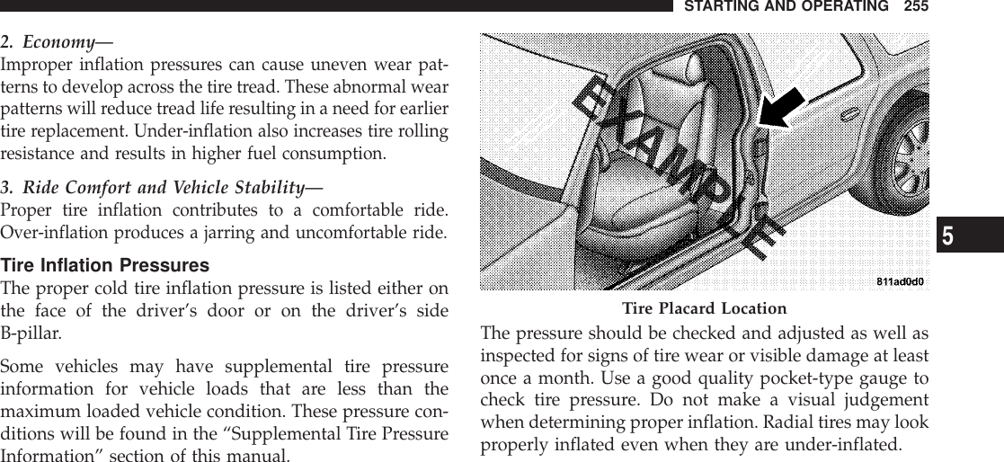 2. Economy—Improper inflation pressures can cause uneven wear pat-terns to develop across the tire tread. These abnormal wearpatterns will reduce tread life resulting in a need for earliertire replacement. Under-inflation also increases tire rollingresistance and results in higher fuel consumption.3. Ride Comfort and Vehicle Stability—Proper tire inflation contributes to a comfortable ride.Over-inflation produces a jarring and uncomfortable ride.Tire Inflation PressuresThe proper cold tire inflation pressure is listed either onthe face of the driver’s door or on the driver’s sideB-pillar.Some vehicles may have supplemental tire pressureinformation for vehicle loads that are less than themaximum loaded vehicle condition. These pressure con-ditions will be found in the “Supplemental Tire PressureInformation” section of this manual.The pressure should be checked and adjusted as well asinspected for signs of tire wear or visible damage at leastonce a month. Use a good quality pocket-type gauge tocheck tire pressure. Do not make a visual judgementwhen determining proper inflation. Radial tires may lookproperly inflated even when they are under-inflated.Tire Placard LocationSTARTING AND OPERATING 2555