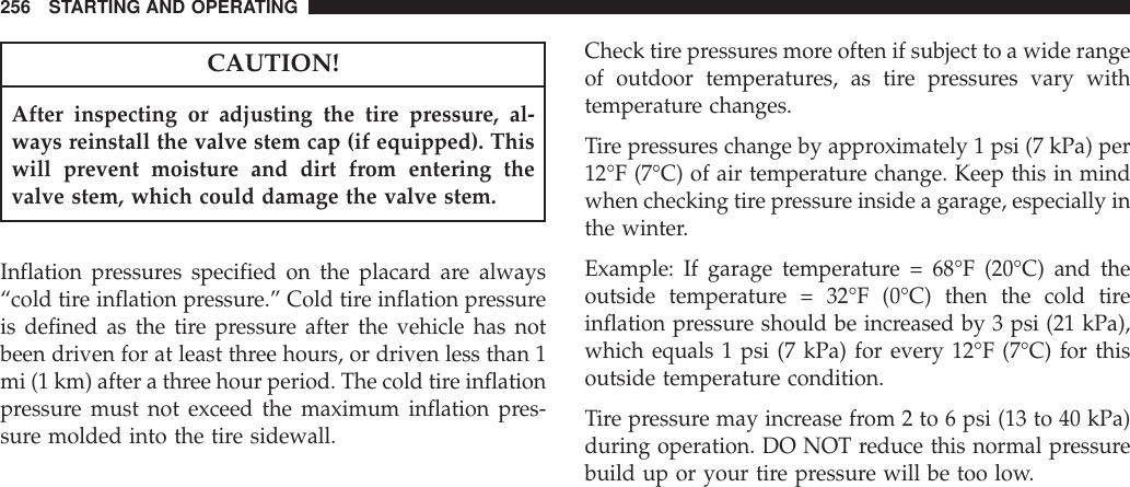 CAUTION!After inspecting or adjusting the tire pressure, al-ways reinstall the valve stem cap (if equipped). Thiswill prevent moisture and dirt from entering thevalve stem, which could damage the valve stem.Inflation pressures specified on the placard are always“cold tire inflation pressure.” Cold tire inflation pressureis defined as the tire pressure after the vehicle has notbeen driven for at least three hours, or driven less than 1mi (1 km) after a three hour period. The cold tire inflationpressure must not exceed the maximum inflation pres-sure molded into the tire sidewall.Check tire pressures more often if subject to a wide rangeof outdoor temperatures, as tire pressures vary withtemperature changes.Tire pressures change by approximately 1 psi (7 kPa) per12°F (7°C) of air temperature change. Keep this in mindwhen checking tire pressure inside a garage, especially inthe winter.Example: If garage temperature = 68°F (20°C) and theoutside temperature = 32°F (0°C) then the cold tireinflation pressure should be increased by 3 psi (21 kPa),which equals 1 psi (7 kPa) for every 12°F (7°C) for thisoutside temperature condition.Tire pressure may increase from 2 to 6 psi (13 to 40 kPa)during operation. DO NOT reduce this normal pressurebuild up or your tire pressure will be too low.256 STARTING AND OPERATING